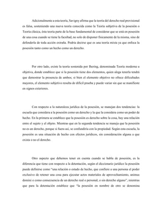 Adicionalmente a esta teoría, Savigny afirma que la teoría del derecho real provisional
es falsa, sosteniendo una nueva teoría conocida como la Teoría subjetiva de la posesión o
Teoría clásica, ésta teoría parte de la base fundamental de considerar que se está en posesión
de una cosa cuando se tiene la facultad, no solo de disponer físicamente de la misma, sino de
defenderla de toda acción extraña. Podría decirse que es una teoría mixta ya que enfoca la
posesión tanto como un hecho como un derecho.
Por otro lado, existe la teoría sostenida por Ihering, denominada Teoría moderna u
objetiva, donde establece que si la posesión tiene dos elementos, quien alega tenerla tendrá
que demostrar la presencia de ambos; si bien el elemento objetivo no ofrece dificultades
mayores, el elemento subjetivo resulta de difícil prueba y puede variar sin que se manifieste
en signos exteriores.
Con respecto a la naturaleza jurídica de la posesión, se manejan dos tendencias: la
escuela que considera a la posesión como un derecho y la que la considera como un poder de
hecho. En la primera se establece que la posesión es derecho sobre la cosa, hay una relación
entre el sujeto y el objeto. Mientras que en la segunda tendencia se maneja que la posesión
no es un derecho, porque si fuera así, se confundiría con la propiedad. Según esta escuela, la
posesión es una situación de hecho con efectos jurídicos, sin consideración alguna a que
exista o no el derecho.
Otro aspecto que debemos tener en cuenta cuando se habla de posesión, es la
diferencia que tiene con respecto a la detentación, según el diccionario jurídico la posesión
puede definirse como “una relación o estado de hecho, que confiere a una persona el poder
exclusivo de retener una cosa para ejecutar actos materiales de aprovechamiento, animus
domini o como consecuencia de un derecho real o personal, o sin derecho alguno”, mientras
que para la detentación establece que “la posesión en nombre de otro se denomina
 