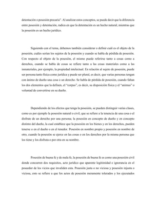 detentación o posesión precaria”. Al analizar estos conceptos, se puede decir que la diferencia
entre posesión y detentación, radica en que la detentación es un hecho natural, mientras que
la posesión es un hecho jurídico.
Siguiendo con el tema, debemos también considerar o definir cuál es el objeto de la
posesión, cuáles serían los sujetos de la posesión y cuando se habla de pérdida de posesión.
Con respecto al objeto de la posesión, el mismo puede referirse tanto a cosas como a
derechos, cuando se habla de cosas se refiere tanto a las cosas materiales como a las
inmateriales, por ejemplo, la propiedad intelectual. En relación al sujeto de posesión, puede
ser persona tanto física como jurídica y puede ser plural, es decir, que varias personas tengan
con ánimo de dueño una cosa o un derecho. Se habla de pérdida de posesión, cuando faltan
los dos elementos que la definen, el “corpus”, es decir, su disposición física y el “animus” o
voluntad de convertirse en su dueño.
Dependiendo de los efectos que tenga la posesión, se pueden distinguir varias clases,
como es por ejemplo la posesión natural o civil, que se refiere a la tenencia de una cosa o el
disfrute de un derecho por una persona; la posesión en concepto de dueño y en concepto
distinto del dueño, la cual establece que la posesión en los bienes y en los derechos, pueden
tenerse o en el dueño o en el tenedor. Posesión en nombre propio y posesión en nombre de
otro, cuando la posesión se ejerce en las cosas o en los derechos por la misma persona que
los tiene y los disfruta o por otra en su nombre.
Posesión de buena fe y de mala fe, la posesión de buena fe es como una posesión civil
donde concurren dos requisitos, acto jurídico que aparente legitimidad e ignorancia en el
poseedor de los vicios que invaliden esta. Posesión justa o no viciosa y posesión injusta o
viciosa, esto se refiere a que los actos de posesión meramente tolerados y los ejecutados
 