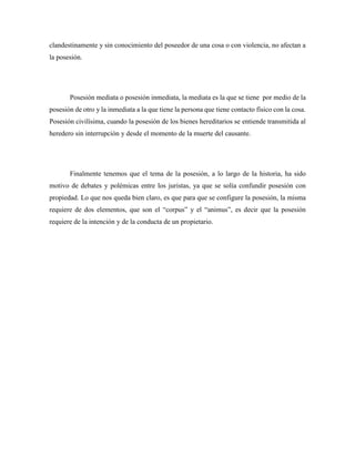 clandestinamente y sin conocimiento del poseedor de una cosa o con violencia, no afectan a
la posesión.
Posesión mediata o posesión inmediata, la mediata es la que se tiene por medio de la
posesión de otro y la inmediata a la que tiene la persona que tiene contacto físico con la cosa.
Posesión civilísima, cuando la posesión de los bienes hereditarios se entiende transmitida al
heredero sin interrupción y desde el momento de la muerte del causante.
Finalmente tenemos que el tema de la posesión, a lo largo de la historia, ha sido
motivo de debates y polémicas entre los juristas, ya que se solía confundir posesión con
propiedad. Lo que nos queda bien claro, es que para que se configure la posesión, la misma
requiere de dos elementos, que son el “corpus” y el “animus”, es decir que la posesión
requiere de la intención y de la conducta de un propietario.
 