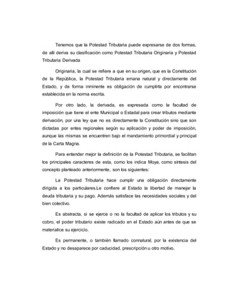 Tenemos que la Potestad Tributaria puede expresarse de dos formas,
de allí deriva su clasificación como Potestad Tributaria Originaria y Potestad
Tributaria Derivada
Originaria, la cual se refiere a que en su origen, que es la Constitución
de la República, la Potestad Tributaria emana natural y directamente del
Estado, y de forma inminente es obligación de cumplirla por encontrarse
establecida en la norma escrita.
Por otro lado, la derivada, es expresada como la facultad de
imposición que tiene el ente Municipal o Estadal para crear tributos mediante
derivación, por una ley que no es directamente la Constitución sino que son
dictadas por entes regionales según su aplicación y poder de imposición,
aunque las mismas se encuentren bajo el mandamiento primordial y principal
de la Carta Magna.
Para entender mejor la definición de la Potestad Tributaria, se facilitan
los principales caracteres de esta, como los indica Moya, como síntesis del
concepto planteado anteriormente, son los siguientes:
La Potestad Tributaria hace cumplir una obligación directamente
dirigida a los particulares.Le confiere al Estado la libertad de manejar la
deuda tributaria y su pago. Además satisface las necesidades sociales y del
bien colectivo.
Es abstracta, si se ejerce o no la facultad de aplicar los tributos y su
cobro, el poder tributario existe radicado en el Estado aún antes de que se
materialice su ejercicio.
Es permanente, o también llamado connatural, por la existencia del
Estado y no desaparece por caducidad, prescripción u otro motivo.
 
