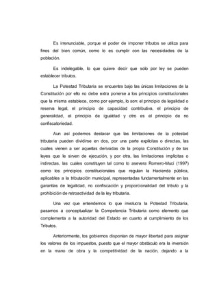 Es irrenunciable, porque el poder de imponer tributos se utiliza para
fines del bien común, como lo es cumplir con las necesidades de la
población.
Es indelegable, lo que quiere decir que solo por ley se pueden
establecer tributos.
La Potestad Tributaria se encuentra bajo las únicas limitaciones de la
Constitución por ello no debe extra ponerse a los principios constitucionales
que la misma establece, como por ejemplo, lo son: el principio de legalidad o
reserva legal, el principio de capacidad contributiva, el principio de
generalidad, el principio de igualdad y otro es el principio de no
confiscatoriedad.
Aun así podemos destacar que las limitaciones de la potestad
tributaria pueden dividirse en dos, por una parte explícitas o directas, las
cuales vienen a ser aquellas derivadas de la propia Constitución y de las
leyes que le sirven de ejecución, y por otra, las limitaciones implícitas o
indirectas, las cuales constituyen tal como lo asevera Romero-Muci (1997)
como los principios constitucionales que regulan la Hacienda pública,
aplicables a la tributación municipal, representadas fundamentalmente en las
garantías de legalidad, no confiscación y proporcionalidad del tributo y la
prohibición de retroactividad de la ley tributaria.
Una vez que entendemos lo que involucra la Potestad Tributaria,
pasamos a conceptualizar la Competencia Tributaria como elemento que
complementa a la autoridad del Estado en cuanto al cumplimiento de los
Tributos.
Anteriormente, los gobiernos disponían de mayor libertad para asignar
los valores de los impuestos, puesto que el mayor obstáculo era la inversión
en la mano de obra y la competitividad de la nación, dejando a la
 