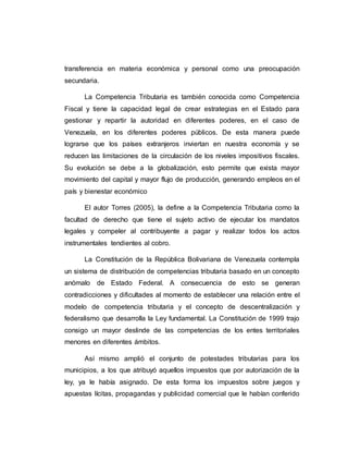 transferencia en materia económica y personal como una preocupación
secundaria.
La Competencia Tributaria es también conocida como Competencia
Fiscal y tiene la capacidad legal de crear estrategias en el Estado para
gestionar y repartir la autoridad en diferentes poderes, en el caso de
Venezuela, en los diferentes poderes públicos. De esta manera puede
lograrse que los países extranjeros inviertan en nuestra economía y se
reducen las limitaciones de la circulación de los niveles impositivos fiscales.
Su evolución se debe a la globalización, esto permite que exista mayor
movimiento del capital y mayor flujo de producción, generando empleos en el
país y bienestar económico
El autor Torres (2005), la define a la Competencia Tributaria como la
facultad de derecho que tiene el sujeto activo de ejecutar los mandatos
legales y compeler al contribuyente a pagar y realizar todos los actos
instrumentales tendientes al cobro.
La Constitución de la República Bolivariana de Venezuela contempla
un sistema de distribución de competencias tributaria basado en un concepto
anómalo de Estado Federal. A consecuencia de esto se generan
contradicciones y dificultades al momento de establecer una relación entre el
modelo de competencia tributaria y el concepto de descentralización y
federalismo que desarrolla la Ley fundamental. La Constitución de 1999 trajo
consigo un mayor deslinde de las competencias de los entes territoriales
menores en diferentes ámbitos.
Así mismo amplió el conjunto de potestades tributarias para los
municipios, a los que atribuyó aquellos impuestos que por autorización de la
ley, ya le había asignado. De esta forma los impuestos sobre juegos y
apuestas lícitas, propagandas y publicidad comercial que le habían conferido
 
