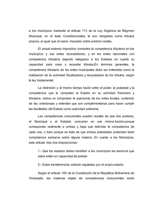 a los municipios mediante el artículo 113 de la Ley Orgánica de Régimen
Municipal, en el texto Constitucionales, le son otorgados como tributos
propios, al igual que el nuevo impuesto sobre predios rurales.
El actual sistema impositivo concentra la competencia tributaria en los
municipios y sus entes recaudadores, y en los entes nacionales con
competencia tributaria dejando relegados a los Estados en cuanto su
capacidad para crear y recaudar tributos.En términos generales, la
competencia tributaria de los entes municipales debe ser entendida como la
realización de la actividad fiscalizadora y recaudadora de los tributos, según
la ley fundamental.
La distinción y al mismo tiempo fusión entre el poder, la potestad y la
competencia que le competen al Estado en su actividad financiera y
tributaria, radica en comprobar la autonomía de los entes locales, contenido
de las ordenanzas y entender que son complementarias para hacer cumplir
las facultades del Estado como autoridad soberana.
Las competencias concurrentes pueden resultar de que dos poderes,
el Municipal y el Estadal, concurran en una misma función porque
corresponda realmente a ambas y haya que delimitar la competencia de
cada una, o bien porque se trate de que ambas potestades pretendan tener
competencia exclusiva sobre alguna materia. En cuanto a los Municipios,
este artículo trae dos disposiciones:
1.- Que los estados deben transferir a los municipios los servicios que
estos estén en capacidad de prestar
2.- Estas transferencias estarán reguladas por el propio estado.
Según el artículo 165 de la Constitución de la República Bolivariana de
Venezuela, las materias objeto de competencias concurrentes serán
 