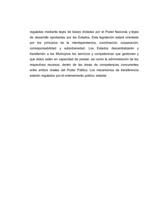 reguladas mediante leyes de bases dictadas por el Poder Nacional, y leyes
de desarrollo aprobadas por los Estados. Esta legislación estará orientada
por los principios de la interdependencia, coordinación, cooperación,
corresponsabilidad y subsidiariedad. Los Estados descentralizarán y
transferirán a los Municipios los servicios y competencias que gestionen y
que éstos estén en capacidad de prestar, así como la administración de los
respectivos recursos, dentro de las áreas de competencias concurrentes
entre ambos niveles del Poder Público. Los mecanismos de transferencia
estarán regulados por el ordenamiento jurídico estadal.
 