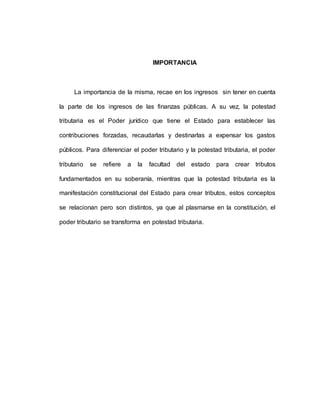 IMPORTANCIA
La importancia de la misma, recae en los ingresos sin tener en cuenta
la parte de los ingresos de las finanzas públicas. A su vez, la potestad
tributaria es el Poder jurídico que tiene el Estado para establecer las
contribuciones forzadas, recaudarlas y destinarlas a expensar los gastos
públicos. Para diferenciar el poder tributario y la potestad tributaria, el poder
tributario se refiere a la facultad del estado para crear tributos
fundamentados en su soberanía, mientras que la potestad tributaria es la
manifestación constitucional del Estado para crear tributos, estos conceptos
se relacionan pero son distintos, ya que al plasmarse en la constitución, el
poder tributario se transforma en potestad tributaria.
 