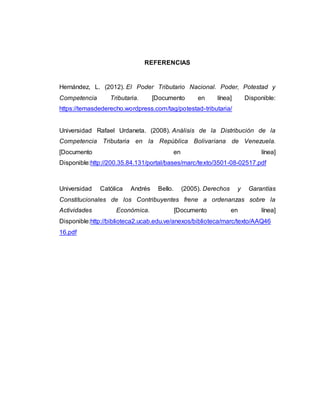 REFERENCIAS
Hernández, L. (2012). El Poder Tributario Nacional. Poder, Potestad y
Competencia Tributaria. [Documento en línea] Disponible:
https://temasdederecho.wordpress.com/tag/potestad-tributaria/
Universidad Rafael Urdaneta. (2008). Análisis de la Distribución de la
Competencia Tributaria en la República Bolivariana de Venezuela.
[Documento en línea]
Disponible:http://200.35.84.131/portal/bases/marc/texto/3501-08-02517.pdf
Universidad Católica Andrés Bello. (2005). Derechos y Garantías
Constitucionales de los Contribuyentes frene a ordenanzas sobre la
Actividades Económica. [Documento en línea]
Disponible:http://biblioteca2.ucab.edu.ve/anexos/biblioteca/marc/texto/AAQ46
16.pdf
 
