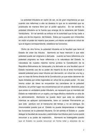 2
La potestad tributaria en razón de ser, es de gran importancia ya que
cuando nos referimos a ella se destaca lo que es la autoridad que es
practicada de manera libre por el poder ejecutivo. En tal sentido la
potestad tributaria es la fuerza que emerge de la soberanía del Estado
Venezolano. En tal sentido se enfoca en la autoridad que la ley cede a
cada uno de los órganos del Estado. Estos por supuesto son inherentes
en razón al poder de imperio que posee y el mismo se ejerce en virtud de
que el órgano correspondiente, establece las funciones.
Dicho de otra forma, la potestad tributaria es la facultad que tiene el
Estado de crear los tributos. Asimismo se hace mención a que esta
potestad puede ser originaria o derivada. cuando se hace referencia a la
potestad originaria se hace referencia a la naturaleza del Estado, la
naturaleza de nuestra máxima norma jurídica la Constitución de la
República Bolivariana de Venezuela y la derivada es una facultad que el
Estado haciendo uso de su poder de imperio le da al ente municipal o
estadal potestad para crear tributos por derivación, en virtud de una ley y
que no nace de forma directa de la Constitución ya que estas devienen de
leyes dictadas por entes regionales en virtud de su propio poder. En ese
mismo orden de ideas se encuentran los caracteres de la potestad
tributaria, en primer lugar nos encontramos con el carácter Abstracto para
que exista un verdadero poder tributario, es necesario que el mandato del
Estado se materialice en un sujeto y se haga efectivo mediante un acto de
la administración. Asimismo se puede decir que esta es abstracta
mientras se apliquen concretamente, tiene un carácter Permanente ya
que esta perdura con el transcurso del tiempo y no se extingue. Es
Irrenunciable: puesto que el Estado no puede desprenderse ni delegar
las funciones de la potestad tributaria. En tal sentido el Estado si puede
delegar la facultad de recaudar y administrar los tributos pero nunca podrá
renunciar a su poder de imposición.. Asimismo es Indelegable: puesto
que el Estado no puede renunciar en forma total y absoluta de su
 