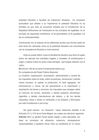 3
potestad tributaria o facultad de imposición tributaria. Es necesario
puntualizar que debido a su importancia la potestad tributaria no es
ilimitada ya que esta se encuentra limitada por la Constitución de la
República Bolivariana de Venezuela en los principios de legalidad, en el
principio de capacidad contributiva, el de generalidad, el de igualdad y el
de no confiscatoriedad.
Continuando con el esboce de los diferentes puntos que forman parte de
este tema tan relevante como es la potestad tributaria nos encontramos
con la competencia tributaria a nivel nacional.
Esta se puede definir como la facultad de derecho que tiene el sujeto
activo de ejecutar los mandatos legales y compeler al contribuyente a
pagar y realizar todos los actos instrumentales que tengan relación con el
cobro.
El Artículo 156 de la Carta Fundamental tipifica que
Es competencia del Poder Público Nacional:
La creación, organización, recaudación, administración y control de
los impuestos sobre la renta, sobre sucesiones, donaciones y demás
ramos conexos, el capital, la producción, el valor agregado, los
hidrocarburos y minas, de los gravámenes a la importación y
exportación de bienes y servicios, los impuestos que recaigan sobre
el consumo de licores, alcoholes y demás especies alcohólicas,
cigarrillos y demás manufacturas del tabaco, y de los demás
impuestos, tasas y rentas no atribuidas a los Estados y Municipios
por esta Constitución o por la ley.
De igual manera es necesario hacer referencia también a los
Artículos 311 y 313 de la Carta Magna, los cuales son del tenor siguiente:
Artículo 311. La gestión fiscal estará regida y será ejecutada con
base en principios de eficiencia, solvencia, transparencia,
responsabilidad y equilibrio fiscal. Esta se equilibrará en el marco
 