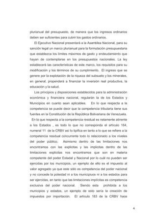4
plurianual del presupuesto, de manera que los ingresos ordinarios
deben ser suficientes para cubrir los gastos ordinarios.
El Ejecutivo Nacional presentará a la Asamblea Nacional, para su
sanción legal un marco plurianual para la formulación presupuestaria
que establezca los límites máximos de gasto y endeudamiento que
hayan de contemplarse en los presupuestos nacionales. La ley
establecerá las características de este marco, los requisitos para su
modificación y los términos de su cumplimiento. El ingreso que se
genere por la explotación de la riqueza del subsuelo y los minerales,
en general, propenderá a financiar la inversión real productiva, la
educación y la salud.
Los principios y disposiciones establecidos para la administración
económica y financiera nacional, regularán la de los Estados y
Municipios en cuanto sean aplicables. En lo que respecta a la
competencia se puede decir que la competencia tributaria tiene sus
fuentes en la Constitución de la República Bolivariana de Venezuela.
En lo que respecta a la competencia residual es netamente atinente
a los Estados , es todo lo que no corresponda el artículo 164,
numeral 11 de la CRBV así lo tipifica en tanto a lo que se refiere a la
competencia residual concurrente todo lo relacionado a los niveles
del poder público. Asimismo dentro de las limitaciones nos
encontramos con las explicitas y las implicitas dentro de las
limitaciones explicitas nos encontramos que son en materia
competente del poder Estadal y Nacional por lo cuál no pueden ser
ejercidas por los municipios, un ejemplo de ello es el impuesto al
valor agregado ya que este sólo es competencia del poder nacional
y no concede la potestad ni a los municipiuos ni a los estados para
ser ejercidas, en tanto que las limitaciones implícitas es competencia
exclusiva del poder nacional. Siendo esta prohibida a los
municipios y estados, un ejemplo de esto sería la creación de
impuestos por importación. El artículo 183 de la CRBV hace
 