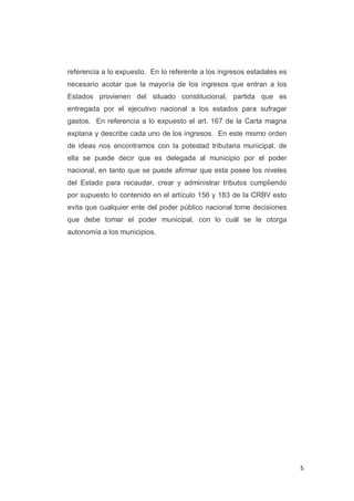 5
referencia a lo expuesto. En lo referente a los ingresos estadales es
necesario acotar que la mayoría de los ingresos que entran a los
Estados provienen del situado constitucional, partida que es
entregada por el ejecutivo nacional a los estados para sufragar
gastos. En referencia a lo expuesto el art. 167 de la Carta magna
explana y describe cada uno de los ingresos. En este mismo orden
de ideas nos encontramos con la potestad tributaria municipal, de
ella se puede decir que es delegada al municipio por el poder
nacional, en tanto que se puede afirmar que esta posee los niveles
del Estado para recaudar, crear y administrar tributos cumpliendo
por supuesto lo contenido en el artículo 156 y 183 de la CRBV esto
evita que cualquier ente del poder público nacional tome decisiones
que debe tomar el poder municipal, con lo cuál se le otorga
autonomía a los municipios.
 