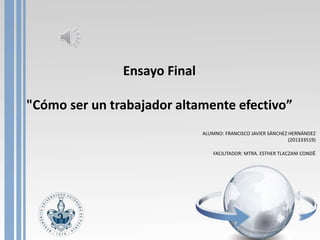 Ensayo Final 
"Cómo ser un trabajador altamente efectivo” 
ALUMNO: FRANCISCO JAVIER SÁNCHEZ HERNÁNDEZ 
(201333519) 
FACILITADOR: MTRA. ESTHER TLACZANI CONDE 
 
