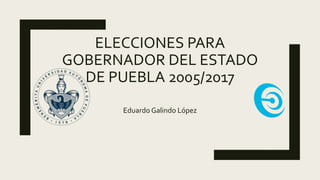 ELECCIONES PARA
GOBERNADOR DEL ESTADO
DE PUEBLA 2005/2017
Eduardo Galindo López
 