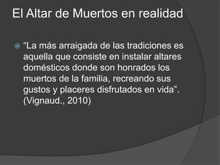 El Altar de Muertos en realidad

   “La más arraigada de las tradiciones es
    aquella que consiste en instalar altares
    domésticos donde son honrados los
    muertos de la familia, recreando sus
    gustos y placeres disfrutados en vida”.
    (Vignaud., 2010)
 