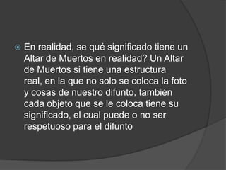    En realidad, se qué significado tiene un
    Altar de Muertos en realidad? Un Altar
    de Muertos si tiene una estructura
    real, en la que no solo se coloca la foto
    y cosas de nuestro difunto, también
    cada objeto que se le coloca tiene su
    significado, el cual puede o no ser
    respetuoso para el difunto
 