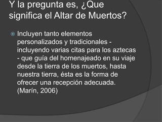 Y la pregunta es, ¿Que
significa el Altar de Muertos?
   Incluyen tanto elementos
    personalizados y tradicionales -
    incluyendo varias citas para los aztecas
    - que guía del homenajeado en su viaje
    desde la tierra de los muertos, hasta
    nuestra tierra, ésta es la forma de
    ofrecer una recepción adecuada.
    (Marín, 2006)
 