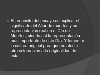    El propósito del ensayo es explicar el
    significado del Altar de muertos y su
    representación real en el Día de
    Muertos, siendo así la representación
    mas importante de este Día. Y fomentar
    la cultura original para que no afecte
    otra celebración a la originalidad de
    esta.
 
