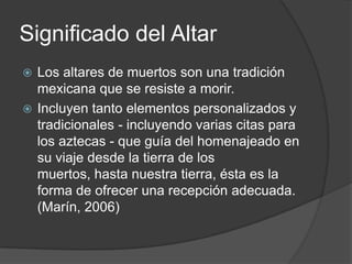 Significado del Altar
 Los altares de muertos son una tradición
  mexicana que se resiste a morir.
 Incluyen tanto elementos personalizados y
  tradicionales - incluyendo varias citas para
  los aztecas - que guía del homenajeado en
  su viaje desde la tierra de los
  muertos, hasta nuestra tierra, ésta es la
  forma de ofrecer una recepción adecuada.
  (Marín, 2006)
 