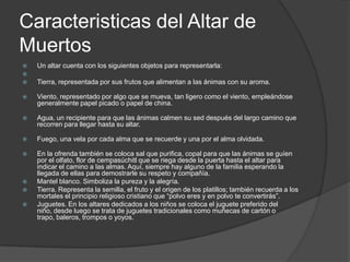 Caracteristicas del Altar de
Muertos
   Un altar cuenta con los siguientes objetos para representarla:

   Tierra, representada por sus frutos que alimentan a las ánimas con su aroma.

   Viento, representado por algo que se mueva, tan ligero como el viento, empleándose
    generalmente papel picado o papel de china.

   Agua, un recipiente para que las ánimas calmen su sed después del largo camino que
    recorren para llegar hasta su altar.

   Fuego, una vela por cada alma que se recuerde y una por el alma olvidada.

   En la ofrenda también se coloca sal que purifica, copal para que las ánimas se guíen
    por el olfato, flor de cempasúchitl que se riega desde la puerta hasta el altar para
    indicar el camino a las almas. Aquí, siempre hay alguno de la familia esperando la
    llegada de ellas para demostrarle su respeto y compañía.
   Mantel blanco. Simboliza la pureza y la alegría.
   Tierra. Representa la semilla, el fruto y el origen de los platillos; también recuerda a los
    mortales el principio religioso cristiano que “polvo eres y en polvo te convertirás”.
   Juguetes. En los altares dedicados a los niños se coloca el juguete preferido del
    niño, desde luego se trata de juguetes tradicionales como muñecas de cartón o
    trapo, baleros, trompos o yoyos.
 