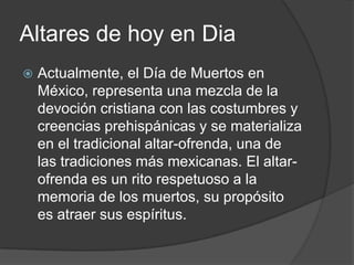 Altares de hoy en Dia
   Actualmente, el Día de Muertos en
    México, representa una mezcla de la
    devoción cristiana con las costumbres y
    creencias prehispánicas y se materializa
    en el tradicional altar-ofrenda, una de
    las tradiciones más mexicanas. El altar-
    ofrenda es un rito respetuoso a la
    memoria de los muertos, su propósito
    es atraer sus espíritus.
 