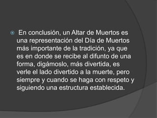     En conclusión, un Altar de Muertos es
    una representación del Día de Muertos
    más importante de la tradición, ya que
    es en donde se recibe al difunto de una
    forma, digámoslo, más divertida, es
    verle el lado divertido a la muerte, pero
    siempre y cuando se haga con respeto y
    siguiendo una estructura establecida.
 