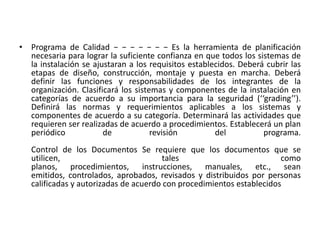 • Programa de Calidad − − − − − − − Es la herramienta de planificación
necesaria para lograr la suficiente confianza en que todos los sistemas de
la instalación se ajustaran a los requisitos establecidos. Deberá cubrir las
etapas de diseño, construcción, montaje y puesta en marcha. Deberá
definir las funciones y responsabilidades de los integrantes de la
organización. Clasificará los sistemas y componentes de la instalación en
categorías de acuerdo a su importancia para la seguridad (‘‘grading’’).
Definirá las normas y requerimientos aplicables a los sistemas y
componentes de acuerdo a su categoría. Determinará las actividades que
requieren ser realizadas de acuerdo a procedimientos. Establecerá un plan
periódico de revisión del programa.
Control de los Documentos Se requiere que los documentos que se
utilicen, tales como
planos, procedimientos, instrucciones, manuales, etc., sean
emitidos, controlados, aprobados, revisados y distribuidos por personas
calificadas y autorizadas de acuerdo con procedimientos establecidos
 