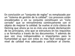 En conclusión un “conjunto de reglas” es remplazado por
un “sistema de gestión de la calidad”. Los procesos están
encadenados y en su conjunto constituyen un “ciclo
cerrado” que se retroalimenta continuamente con el
objeto de mejorar la calidad. Se vuelve al ciclo clásico de
Deming que ahora ya no es más una simple declamación
de los principios, sino que se estructura en los requisitos
y se formaliza a través de los documentos. Y además de
que son muy indispensables e importantes para la
humanidad ya que con estos es mas fácil conseguir un
nivel de calidad mas adecuado y satisfacer al cliente.
 