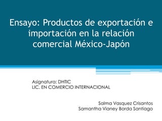 Ensayo: Productos de exportación e 
importación en la relación 
comercial México-Japón 
Asignatura: DHTIC 
LIC. EN COMERCIO INTERNACIONAL 
Salma Vasquez Crisantos 
Samantha Vianey Borda Santiago 
 