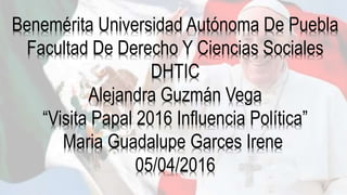 Benemérita Universidad Autónoma De Puebla
Facultad De Derecho Y Ciencias Sociales
DHTIC
Alejandra Guzmán Vega
“Visita Papal 2016 Influencia Política”
Maria Guadalupe Garces Irene
05/04/2016
 