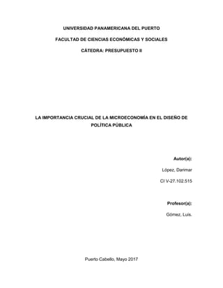 UNIVERSIDAD PANAMERICANA DEL PUERTO
FACULTAD DE CIENCIAS ECONÓMICAS Y SOCIALES
CÁTEDRA: PRESUPUESTO II
LA IMPORTANCIA CRUCIAL DE LA MICROECONOMÍA EN EL DISEÑO DE
POLÍTICA PÚBLICA
Autor(a):
López, Darimar
CI V-27.102.515
Profesor(a):
Gómez, Luis.
Puerto Cabello, Mayo 2017
 