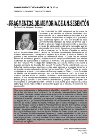 De Ramón de Mesonero Romanos.<br />6858094615El día 23 de abril de 1833 (aniversario de la muerte de Cervantes), y en ocasión de hallarse derribando como ruinosa la casa de la calle de Francos con vuelta a la del León, señalada con el número 20 antiguo, en la que falleció aquel esclarecido ingenio, en 1616, tuvo el autor de estas Memorias la feliz inspiración de llamar por primera vez (y de ello se gloria sin riesgo de ser desmentido) la atención y el interés del público sobre esta fecha memorable, que tan solemnizada viene siendo después en ambos hemisferios. Al efecto estampó en La Revista Española un sentido artículo de costumbres, titulado La casa de Cervantes –que después formó parte de las Escenas Matritenses—, consagrado a deplorar aquel suceso y llamar la atención del gobierno y las autoridades hacia tan venerandos restos. Y, ¡cosa rara en aquellos tiempos de indiferencia general!, alcanzó la fortuna de que aquel escrito no sólo llamase la atención del público sobre el objeto que le motivaba, sino que cayendo en manos del rey don Fernando VII, le afectó tan hondamente, que aquella misma noche llamó al ilustrado comisario de Cruzada don Manuel Fernández Varela, ordenándole que por todos los medios posibles ocurriese a evitar aquel desmán, y procurase conservar la veneranda mansión del príncipe de los ingenios españoles. El señor Varela, en efecto, poniéndose de acuerdo con el ministro de Fomento, conde de Ofalia, y con el Corregidor de Madrid, que lo consultó conmigo, hizo que éste llamase al dueño de la casa en cuestión (que era, si mal no recuerdo, un honrado almacenista de carbón, llamado N. Franco), el cual se negó resueltamente a la cesión que le propusieron de dicha finca al Estado, porque convenía a sus intereses reconstruirla, y porque –según repetía con mucha gracia el Corregidor Barrafón– también él tenía mucho gusto en poseerla, porque sabía “que en ella había vivido el famoso Don Quijote de la Mancha, de quien era muy apasionado”.<br />Vista, pues, esta negativa, y dada cuenta de ella al Rey, se expidió, con fecha 4 de mayo (a los diez días justos de la publicación de mi artículo), una notabilísima Real Orden, expresando, casi en los mismos términos que yo proponía, la determinación de que, caso de no poder ser adquirida por el Gobierno, se colocase en su fachada un monumento mural con el busto de Cervantes y la inscripción correspondiente, lo cual tuvo efecto en 23 de junio de 1834 (ya muerto el rey Fernando VII). Posteriormente, en la reforma de los nombres de muchas calles de Madrid, verificada por su celoso Corregidor el marqués viudo de Pontejos, se dio a la dicha de Francos el nombre de calle de Cervantes, aunque, para proceder con exactitud, este nombre lo merecía más bien la del León (en que estaba la casa y su antigua puerta), el sitio llamado entonces el Mentidero de los comediantes, o la contigua de Cantarranas –hoy mal llamada de Lope de Vega–, en que está el convento de las Trinitarias, donde fue sepultado Cervantes; y con eso se le hubiera podido dar a la de Francos el nombre de Lope de Vega, que vivió muchos años y falleció en ella, en su casa propia (número 15 nuevo), donde en 25 de noviembre de 1862 (tercer centenario de su nacimiento) erigió, a mi propuesta, la Real Academia Española un digno monumento al Fénix de los Ingenios.<br />111760527050Fuente: Mesonero Romanos, Ramón de. Memorias de un setentón. 2 vols. Madrid: Oficinas de la Ilustración Española y Americana, 1881.<br />ALGUNOS NAVEGADORESNAVEGADORMicrosoft98425701040Open SourceMozilla FirefoxInternet ExplorePLATAFORMAWindowsLinuxMACNetscape ComunicationsOperaOtros<br />x=-b±b2-4ac2a<br />