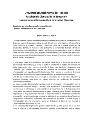 Universidad Autónoma de Tlaxcala
                  Facultad de Ciencias de la Educación
         Licenciatura en Comunicación e Innovación Educativa

Estudiante: Verónica Esperanza Fernández Montiel
Optativa: Teletrabajadores de la educación


                                 Ensayo Primer de Parcial

Durante el primer parcial abordamos lo básico del teletrabajo, pero de una forma activa,
dinámica, superando cualquier rutina como la de solo leer, solo exponer, solo escuchar y
poner atención al profesor, pasamos a sentirnos parte de la nueva generación de
estudiantes, donde por medio de una plataforma y combinando diversas actividades
desarrollamos nuestra habilidad creadora y vislumbramos nuevos panoramas no solo de
cómo podemos tomar clases, sino de cómo podemos darlas, hacia dónde va la educación,
y nosotros como participantes activos del proceso, ya que el límite de nuestras acciones
esta en nuestra imaginación.

El teletrabajo surge de la posibilidad de trabajar desde lejos, el desarrollo del internet
potencializó esta modalidad, y ahora es parte de una forma de trabajo en empresas de
varios países, entre ellos y con más desarrollo de éste a nivel legislativo y de posición esta
Colombia, que también fue uno de los pioneros en dictaminar derechos a los
teletrabajadores, le sigue Estados Unidos, Europa, chile y México se encontraría dentro de
los países que desarrollan esta modalidad pero aún no se cuenta con respaldo legal.
Uno de los puestos dónde más se ocupa el teletrabajo es en el sector educativo y
empresas privadas, para tener un trabajo efectivo, sin problemas de distancia,
comunicándose en línea.
Los países manejan de distinta forma el concepto de teletrabajo y teletrabajador, unos lo
definen como cualquier trabajo a distancia, que de hecho es su etimología, pero otros
conciben que el teletrabajo es una cuestión de profesionales, no un trabajo cualquiera
como podría ser trabajo a domicilio, como lo hacen costureras ,amas de llaves o cualquier
negocio que se haga o practique en casa, es más complicado; el teletrabajo necesita una
preparación y una instrucción para realizarlo, además de un conocimiento suficiente en
computación, así entonces no se tiene bien definido aún qué es en si el teletrabajo y el
teletrabajador, pero lo entendemos como un trabajador a distancia que maneja la
computación y trabaja desde su casa.
El ser teletrabajador implica una grande responsabilidad y reto, ya que no es tan fácil
como se imagina, el teletrabajador debe tener medidas preventivas para que su trabajo
 