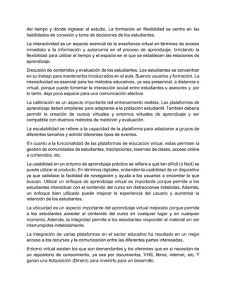 del tiempo y dónde ingresar al estudio. La formación en flexibilidad se centra en las
habilidades de conexión y toma de decisiones de los estudiantes.
La interactividad es un aspecto esencial de la enseñanza virtual en términos de acceso
inmediato a la información y autonomía en el proceso de aprendizaje, brindando la
flexibilidad para utilizar el tiempo y el espacio en el que se establecen las relaciones de
aprendizaje.
Discusión de contenidos y evaluación de los estudiantes. Los estudiantes se concentran
en su trabajo para mantenerlos involucrados en el aula. Buenos usuarios y formación. La
interactividad es esencial para los métodos educativos, ya sea presencial, a distancia o
virtual, porque puede fomentar la interacción social entre estudiantes y asesores y, por
lo tanto, deja poco espacio para una comunicación efectiva.
La calibración es un aspecto importante del entrenamiento realista; Las plataformas de
aprendizaje deben ampliarse para adaptarse a la población estudiantil. También debería
permitir la creación de cursos virtuales y entornos virtuales de aprendizaje y ser
compatible con diversos métodos de medición y evaluación.
La escalabilidad se refiere a la capacidad de la plataforma para adaptarse a grupos de
diferentes tamaños y admitir diferentes tipos de eventos.
En cuanto a la funcionalidad de las plataformas de educación virtual, estas permiten la
gestión de comunidades de estudiantes, inscripciones, reservas de clases, acceso online
a contenidos, etc.
La usabilidad en un entorno de aprendizaje práctico se refiere a qué tan difícil (o fácil) se
puede utilizar el producto. En términos digitales, entienden la usabilidad de un dispositivo
ya que satisface la facilidad de navegación y ayuda a los usuarios a encontrar lo que
buscan. Utilizar un enfoque de aprendizaje virtual es importante porque permite a los
estudiantes interactuar con el contenido del curso sin distracciones indebidas. Además,
un enfoque bien utilizado puede mejorar la experiencia del usuario y aumentar la
retención de los estudiantes.
La ubicuidad es un aspecto importante del aprendizaje virtual mejorado porque permite
a los estudiantes acceder al contenido del curso en cualquier lugar y en cualquier
momento. Además, la integridad permite a los estudiantes responder al material sin ser
interrumpidos indebidamente.
La integración de varias plataformas en el sector educativo ha resultado en un mejor
acceso a los recursos y la comunicación entre las diferentes partes interesadas.
Entorno virtual existen los que son demandantes y los oferentes que en si necesitan de
un repositorio de conocimiento, ya sea por documentos, VHS, libros, internet, etc. Y
ganan una Adquisición (Dinero) para invertirlo para un desarrollo.
 