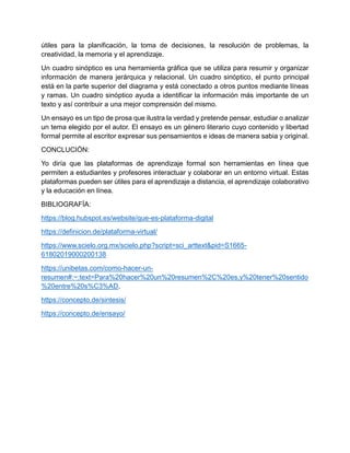 útiles para la planificación, la toma de decisiones, la resolución de problemas, la
creatividad, la memoria y el aprendizaje.
Un cuadro sinóptico es una herramienta gráfica que se utiliza para resumir y organizar
información de manera jerárquica y relacional. Un cuadro sinóptico, el punto principal
está en la parte superior del diagrama y está conectado a otros puntos mediante líneas
y ramas. Un cuadro sinóptico ayuda a identificar la información más importante de un
texto y así contribuir a una mejor comprensión del mismo.
Un ensayo es un tipo de prosa que ilustra la verdad y pretende pensar, estudiar o analizar
un tema elegido por el autor. El ensayo es un género literario cuyo contenido y libertad
formal permite al escritor expresar sus pensamientos e ideas de manera sabia y original.
CONCLUCIÓN:
Yo diría que las plataformas de aprendizaje formal son herramientas en línea que
permiten a estudiantes y profesores interactuar y colaborar en un entorno virtual. Estas
plataformas pueden ser útiles para el aprendizaje a distancia, el aprendizaje colaborativo
y la educación en línea.
BIBLIOGRAFÍA:
https://blog.hubspot.es/website/que-es-plataforma-digital
https://definicion.de/plataforma-virtual/
https://www.scielo.org.mx/scielo.php?script=sci_arttext&pid=S1665-
61802019000200138
https://unibetas.com/como-hacer-un-
resumen#:~:text=Para%20hacer%20un%20resumen%2C%20es,y%20tener%20sentido
%20entre%20s%C3%AD.
https://concepto.de/sintesis/
https://concepto.de/ensayo/
 