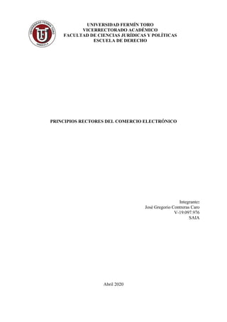 PRINCIPIOS RECTORES DEL COMERCIO ELECTRÓNICO
Integrante:
José Gregorio Contreras Caro
V-19.097.976
SAIA
Abril 2020
UNIVERSIDAD FERMÍN TORO
VICERRECTORADO ACADÉMICO
FACULTAD DE CIENCIAS JURÍDICAS Y POLÍTICAS
ESCUELA DE DERECHO
 