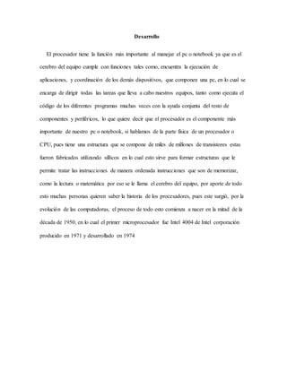 Desarrollo
El procesador tiene la función más importante al manejar el pc o notebook ya que es el
cerebro del equipo cumple con funciones tales como, encuentra la ejecución de
aplicaciones, y coordinación de los demás dispositivos, que componen una pc, en lo cual se
encarga de dirigir todas las tareas que lleva a cabo nuestros equipos, tanto como ejecuta el
código de los diferentes programas muchas veces con la ayuda conjunta del resto de
componentes y periféricos, lo que quiere decir que el procesador es el componente más
importante de nuestro pc o notebook, si hablamos de la parte física de un procesador o
CPU, pues tiene una estructura que se compone de miles de millones de transistores estas
fueron fabricados utilizando sillicos en lo cual esto sirve para formar estructuras que le
permite tratar las instrucciones de manera ordenada instrucciones que son de memorizar,
como la lectura o matemática por eso se le llama el cerebro del equipo, por aporte de todo
esto muchas personas quieren saber la historia de los procesadores, pues este surgió, por la
evolución de las computadoras, el proceso de todo esto comienza a nacer en la mitad de la
década de 1950, en lo cual el primer microprocesador fue Intel 4004 de Intel corporación
producido en 1971 y desarrollado en 1974
 