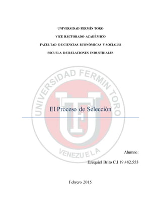 UNIVERSIDAD FERMÍN TORO
VICE RECTORADO ACADÉMICO
FACULTAD DE CIENCIAS ECONÓMICAS Y SOCIALES
ESCUELA DE RELACIONES INDUSTRIALES
El Proceso de Selección
Alumno:
Ezequiel Brito C.I 19.482.553
Febrero 2015
 