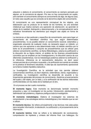 adquiere o elabora el conocimiento, el conocimiento es siempre pensado por
alguien, en la conciencia de alguien. Por eso no hay conocimiento sin sujeto,
pero también el conocimiento siempre es conocimiento de algo, de alguna cosa,
en todo caso aquello que es conocido se le denomina objeto del conocimiento.
El conocimiento es una representación conceptual de los objetos, una
elaboración que se produce en la mente de los hombres, es una actividad
intelectual que implica siempre una operación de abstracción. es aprender el
objeto de la realidad, distinguirlo y descomponerlo; y la conceptualización sería
verbalizar formalmente los elementos que integran ese objeto en forma de
síntesis.
La ciencia es un tipo particular y específico de conocimiento, pero para logar un
conocimiento de naturaleza científica hay que seguir determinados
procedimientos, no es posible obtener un conocimiento racional, sistemático y
organizado actuando de cualquier modo, es necesario seguir un método, un
camino que nos aproxime a esa determinada meta, el método científico por lo
tanto es el procedimiento o conjunto de procedimientos que se utilizan para
obtener conocimiento científico, se llama Metodología y abarca la justificación y
la discusión de su lógica interior, el análisis de los diversos procedimientos
concretos que se emplean en las investigaciones y la discusión acerca de sus
diferentes características. Con la metodología podemos obtener la verificación y
la inferencia. Inferencia es el razonamiento deductivo, es decir sacar
consecuencias de un principio o supuesto, y la verificación es cuando se constata
en la práctica el fenómeno estudiado. A este tipo de razonamiento operacional
se le llama modelo hipotético deductivo.
La Investigación Científica, es la actividad que nos permite obtener
conocimientos científicos, es decir objetivos, sistemáticos, claros, organizados y
verificables. La investigación científica se desarrolla de acuerdo a los
lineamientos generales del proceso de conocimiento. Asistimos al acercamiento
del sujeto y del objeto, por un lado, y a la verificación de las teorías elaboradas
confrontándolas con los datos de la realidad por el otro.
En el proceso se dan cuatro momentos.
El momento lógico. Este momento es denominado también momento
proyectivo y aquí, el investigador en los puntos: Introducción, planteamiento y
delimitación del problema y objetivos prefigura toda la investigación.
El momento metodológico. Elabora el investigador los sistemas de
comprobación y las estrategias teórico-metodológicas y los métodos que se van
a utilizar.
El momento técnico. Se refiere principalmente a las técnicas más adecuadas
para recopilar información, la tabulación, la codificación y el procesamiento de la
información.
El momento teórico. Este se refiere a la elaboración de conclusiones,
comprobación de hipótesis y síntesis del informe final. Los hallazgos. Es
 