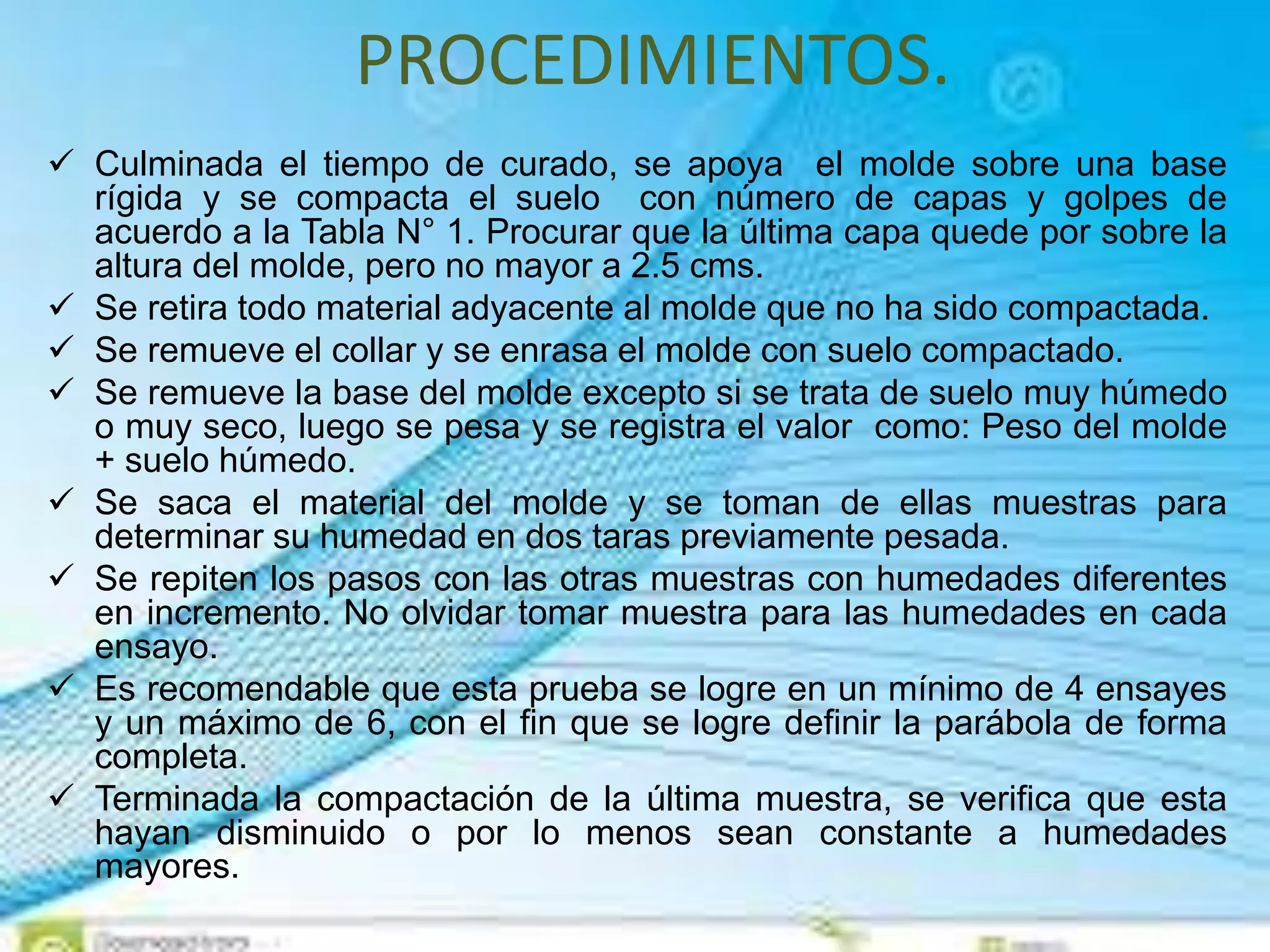 PROCEDIMIENTOS.
 Culminada el tiempo de curado, se apoya el molde sobre una base
rígida y se compacta el suelo con número de capas y golpes de
acuerdo a la Tabla N° 1. Procurar que la última capa quede por sobre la
altura del molde, pero no mayor a 2.5 cms.
 Se retira todo material adyacente al molde que no ha sido compactada.
 Se remueve el collar y se enrasa el molde con suelo compactado.
 Se remueve la base del molde excepto si se trata de suelo muy húmedo
o muy seco, luego se pesa y se registra el valor como: Peso del molde
+ suelo húmedo.
 Se saca el material del molde y se toman de ellas muestras para
determinar su humedad en dos taras previamente pesada.
 Se repiten los pasos con las otras muestras con humedades diferentes
en incremento. No olvidar tomar muestra para las humedades en cada
ensayo.
 Es recomendable que esta prueba se logre en un mínimo de 4 ensayes
y un máximo de 6, con el fin que se logre definir la parábola de forma
completa.
 Terminada la compactación de la última muestra, se verifica que esta
hayan disminuido o por lo menos sean constante a humedades
mayores.
 
