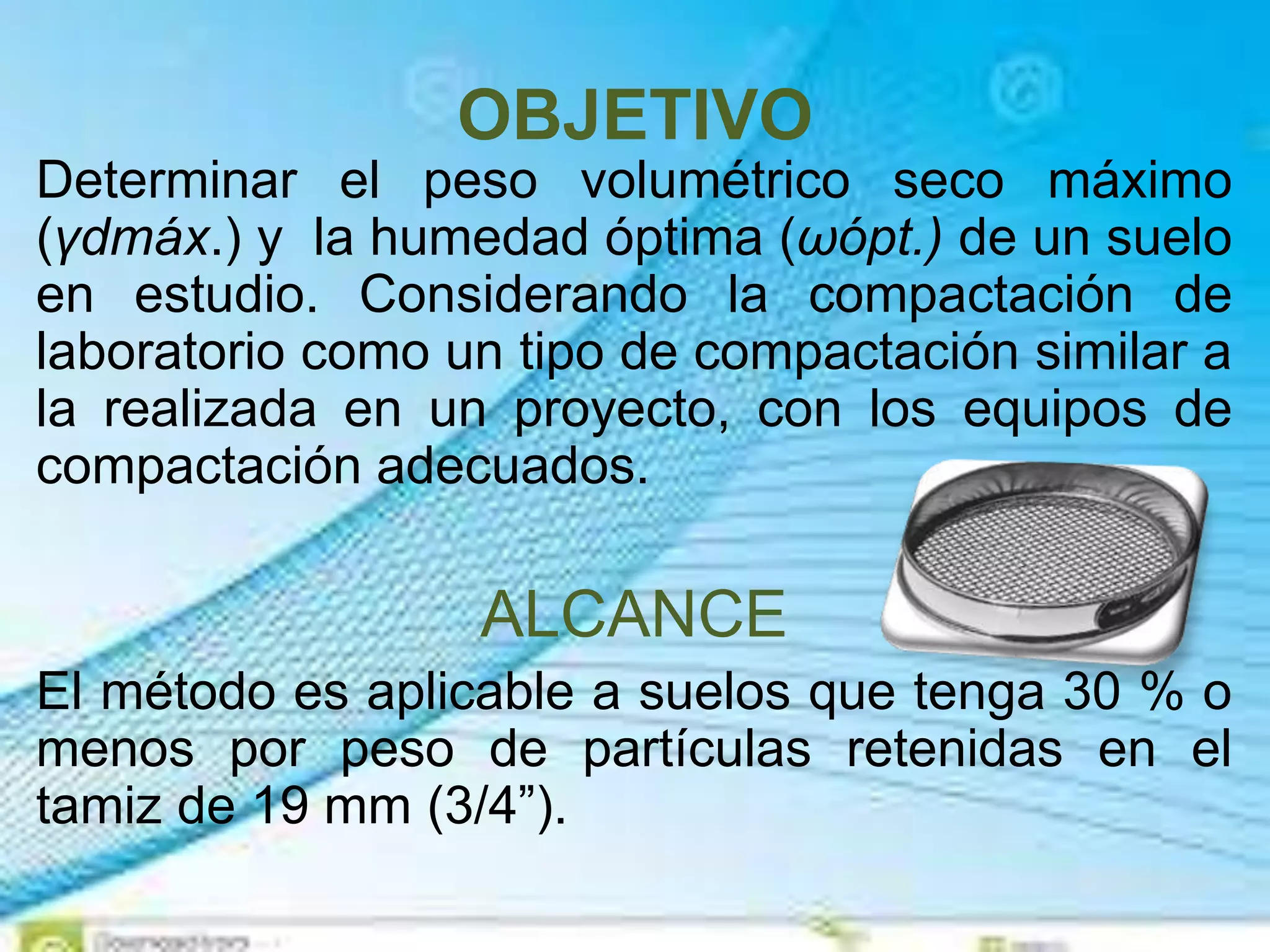 OBJETIVO
Determinar el peso volumétrico seco máximo
(γdmáx.) y la humedad óptima (ωópt.) de un suelo
en estudio. Considerando la compactación de
laboratorio como un tipo de compactación similar a
la realizada en un proyecto, con los equipos de
compactación adecuados.
ALCANCE
El método es aplicable a suelos que tenga 30 % o
menos por peso de partículas retenidas en el
tamiz de 19 mm (3/4”).
 