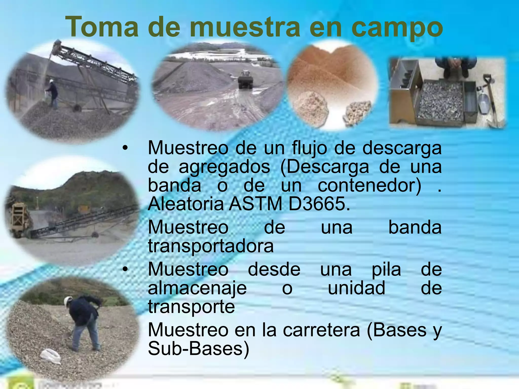 Toma de muestra en campo
• Muestreo de un flujo de descarga
de agregados (Descarga de una
banda o de un contenedor) .
Aleatoria ASTM D3665.
• Muestreo de una banda
transportadora
• Muestreo desde una pila de
almacenaje o unidad de
transporte
• Muestreo en la carretera (Bases y
Sub-Bases)
 