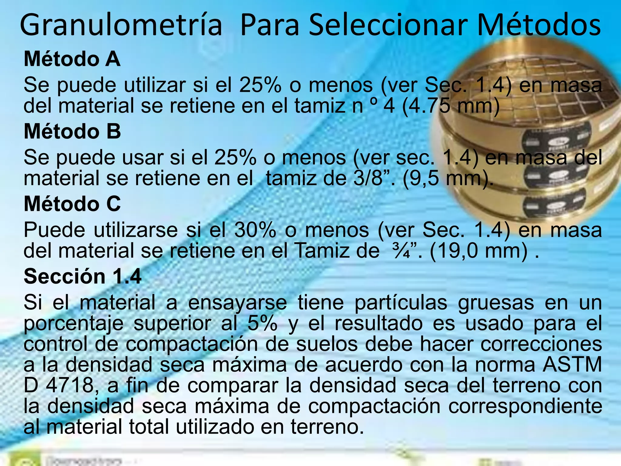 Granulometría Para Seleccionar Métodos
Método A
Se puede utilizar si el 25% o menos (ver Sec. 1.4) en masa
del material se retiene en el tamiz n º 4 (4.75 mm)
Método B
Se puede usar si el 25% o menos (ver sec. 1.4) en masa del
material se retiene en el tamiz de 3/8”. (9,5 mm).
Método C
Puede utilizarse si el 30% o menos (ver Sec. 1.4) en masa
del material se retiene en el Tamiz de ¾”. (19,0 mm) .
Sección 1.4
Si el material a ensayarse tiene partículas gruesas en un
porcentaje superior al 5% y el resultado es usado para el
control de compactación de suelos debe hacer correcciones
a la densidad seca máxima de acuerdo con la norma ASTM
D 4718, a fin de comparar la densidad seca del terreno con
la densidad seca máxima de compactación correspondiente
al material total utilizado en terreno.
 