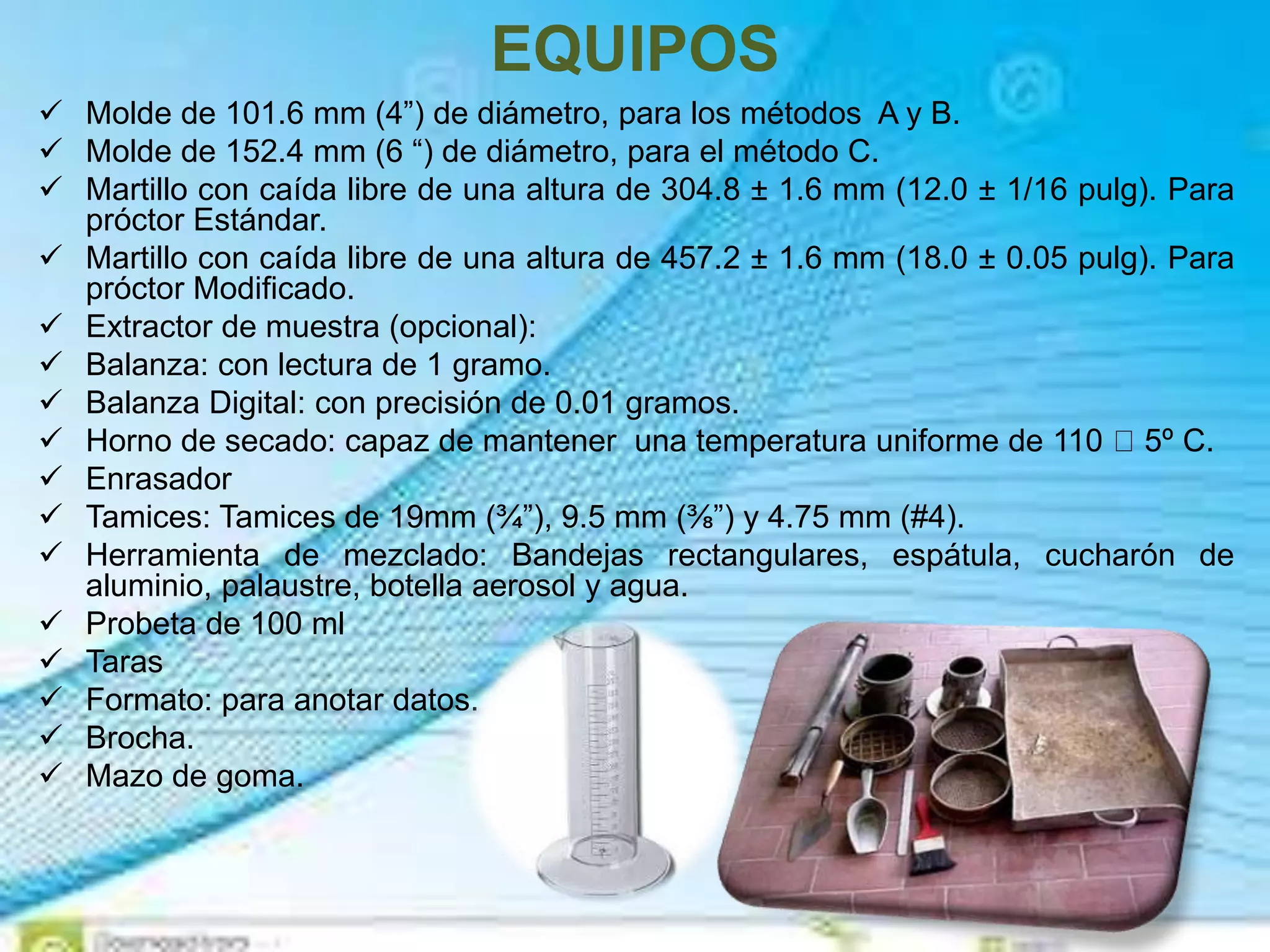 EQUIPOS
 Molde de 101.6 mm (4”) de diámetro, para los métodos A y B.
 Molde de 152.4 mm (6 “) de diámetro, para el método C.
 Martillo con caída libre de una altura de 304.8 ± 1.6 mm (12.0 ± 1/16 pulg). Para
próctor Estándar.
 Martillo con caída libre de una altura de 457.2 ± 1.6 mm (18.0 ± 0.05 pulg). Para
próctor Modificado.
 Extractor de muestra (opcional):
 Balanza: con lectura de 1 gramo.
 Balanza Digital: con precisión de 0.01 gramos.
 Horno de secado: capaz de mantener una temperatura uniforme de 110 5º C.
 Enrasador
 Tamices: Tamices de 19mm (¾”), 9.5 mm (⅜”) y 4.75 mm (#4).
 Herramienta de mezclado: Bandejas rectangulares, espátula, cucharón de
aluminio, palaustre, botella aerosol y agua.
 Probeta de 100 ml
 Taras
 Formato: para anotar datos.
 Brocha.
 Mazo de goma.
 
