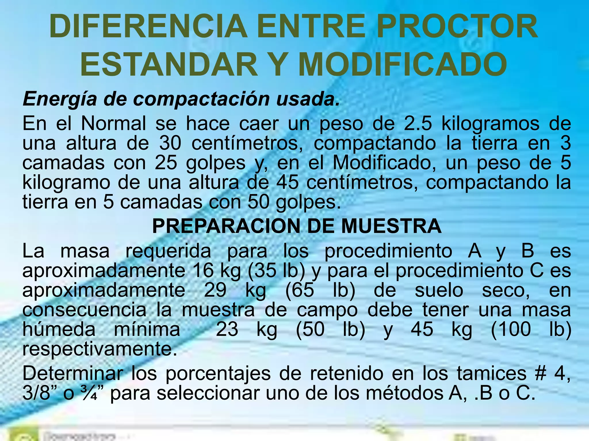 DIFERENCIA ENTRE PROCTOR
ESTANDAR Y MODIFICADO
Energía de compactación usada.
En el Normal se hace caer un peso de 2.5 kilogramos de
una altura de 30 centímetros, compactando la tierra en 3
camadas con 25 golpes y, en el Modificado, un peso de 5
kilogramo de una altura de 45 centímetros, compactando la
tierra en 5 camadas con 50 golpes.
PREPARACION DE MUESTRA
La masa requerida para los procedimiento A y B es
aproximadamente 16 kg (35 lb) y para el procedimiento C es
aproximadamente 29 kg (65 lb) de suelo seco, en
consecuencia la muestra de campo debe tener una masa
húmeda mínima 23 kg (50 lb) y 45 kg (100 lb)
respectivamente.
Determinar los porcentajes de retenido en los tamices # 4,
3/8” o ¾” para seleccionar uno de los métodos A, .B o C.
 
