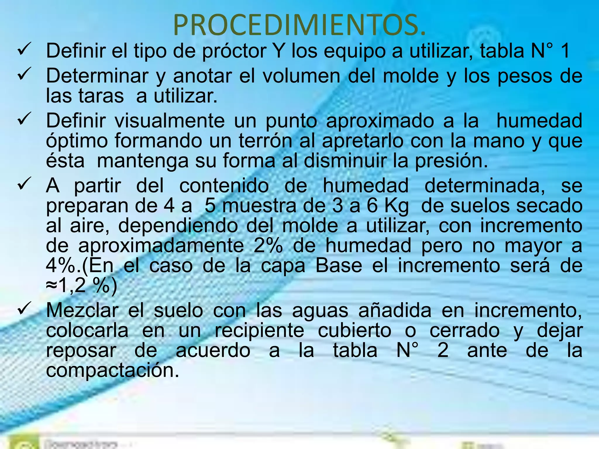 PROCEDIMIENTOS.
 Definir el tipo de próctor Y los equipo a utilizar, tabla N° 1
 Determinar y anotar el volumen del molde y los pesos de
las taras a utilizar.
 Definir visualmente un punto aproximado a la humedad
óptimo formando un terrón al apretarlo con la mano y que
ésta mantenga su forma al disminuir la presión.
 A partir del contenido de humedad determinada, se
preparan de 4 a 5 muestra de 3 a 6 Kg de suelos secado
al aire, dependiendo del molde a utilizar, con incremento
de aproximadamente 2% de humedad pero no mayor a
4%.(En el caso de la capa Base el incremento será de
≈1,2 %)
 Mezclar el suelo con las aguas añadida en incremento,
colocarla en un recipiente cubierto o cerrado y dejar
reposar de acuerdo a la tabla N° 2 ante de la
compactación.
 