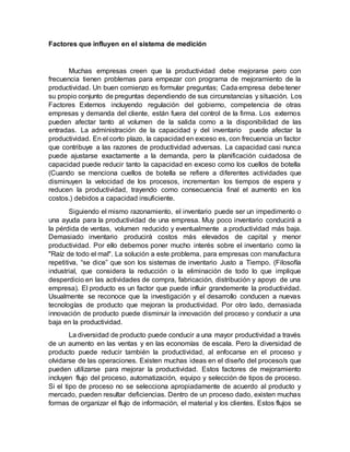 Factores que influyen en el sistema de medición
Muchas empresas creen que la productividad debe mejorarse pero con
frecuencia tienen problemas para empezar con programa de mejoramiento de la
productividad. Un buen comienzo es formular preguntas; Cada empresa debe tener
su propio conjunto de preguntas dependiendo de sus circunstancias y situación. Los
Factores Externos incluyendo regulación del gobierno, competencia de otras
empresas y demanda del cliente, están fuera del control de la firma. Los externos
pueden afectar tanto al volumen de la salida como a la disponibilidad de las
entradas. La administración de la capacidad y del inventario puede afectar la
productividad. En el corto plazo, la capacidad en exceso es, con frecuencia un factor
que contribuye a las razones de productividad adversas. La capacidad casi nunca
puede ajustarse exactamente a la demanda, pero la planificación cuidadosa de
capacidad puede reducir tanto la capacidad en exceso como los cuellos de botella
(Cuando se menciona cuellos de botella se refiere a diferentes actividades que
disminuyen la velocidad de los procesos, incrementan los tiempos de espera y
reducen la productividad, trayendo como consecuencia final el aumento en los
costos.) debidos a capacidad insuficiente.
Siguiendo el mismo razonamiento, el inventario puede ser un impedimento o
una ayuda para la productividad de una empresa. Muy poco inventario conducirá a
la pérdida de ventas, volumen reducido y eventualmente a productividad más baja.
Demasiado inventario producirá costos más elevados de capital y menor
productividad. Por ello debemos poner mucho interés sobre el inventario como la
"Raíz de todo el mal". La solución a este problema, para empresas con manufactura
repetitiva, “se dice” que son los sistemas de inventario Justo a Tiempo. (Filosofía
industrial, que considera la reducción o la eliminación de todo lo que implique
desperdicio en las actividades de compra, fabricación, distribución y apoyo de una
empresa). El producto es un factor que puede influir grandemente la productividad.
Usualmente se reconoce que la investigación y el desarrollo conducen a nuevas
tecnologías de producto que mejoran la productividad. Por otro lado, demasiada
innovación de producto puede disminuir la innovación del proceso y conducir a una
baja en la productividad.
La diversidad de producto puede conducir a una mayor productividad a través
de un aumento en las ventas y en las economías de escala. Pero la diversidad de
producto puede reducir también la productividad, al enfocarse en el proceso y
olvidarse de las operaciones. Existen muchas ideas en el diseño del proceso/s que
pueden utilizarse para mejorar la productividad. Estos factores de mejoramiento
incluyen flujo del proceso, automatización, equipo y selección de tipos de proceso.
Si el tipo de proceso no se selecciona apropiadamente de acuerdo al producto y
mercado, pueden resultar deficiencias. Dentro de un proceso dado, existen muchas
formas de organizar el flujo de información, el material y los clientes. Estos flujos se
 
