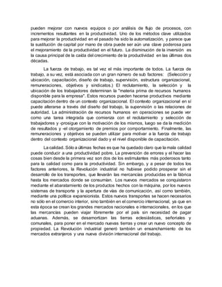 pueden mejorar con nuevos equipos o por análisis de flujo de procesos, con
incrementos resultantes en la productividad. Uno de los métodos clave utilizados
para mejorar la productividad en el pasado ha sido la automatización, y parece que
la sustitución de capital por mano de obra puede ser aún una clave poderosa para
el mejoramiento de la productividad en el futuro. La disminución de la inversión es
la causa principal de la caída del crecimiento de la productividad en las últimas dos
décadas.
La fuerza de trabajo, es tal vez el más importante de todos. La fuerza de
trabajo, a su vez, está asociada con un gran número de sub factores: (Selección y
ubicación, capacitación, diseño de trabajo, supervisión, estructura organizacional,
remuneraciones, objetivos y sindicatos.) El reclutamiento, la selección y la
ubicación de los trabajadores determinan la "materia prima de recursos humanos
disponible para la empresa". Estos recursos pueden hacerse productivos mediante
capacitación dentro de un contexto organizacional. El contexto organizacional en sí
puede alterarse a través del diseño del trabajo, la supervisión o las relaciones de
autoridad. La administración de recursos humanos en operaciones se puede ver
como una tarea integrada que comienza con el reclutamiento y selección de
trabajadores y -prosigue con la motivación de los mismos, luego se da la medición
de resultados y -el otorgamiento de premios por comportamiento. Finalmente, las
remuneraciones y objetivos se pueden utilizar para motivar a la fuerza de trabajo
dentro del contexto organizacional dado y el nivel disponible de capacitación.
La calidad. Sólo a últimas fechas es que ha quedado claro que la mala calidad
puede conducir a una productividad pobre. La prevención de errores y el hacer las
cosas bien desde la primera vez son dos de los estimulantes más poderosos tanto
para la calidad como para la productividad. Sin embargo, y a pesar de todos los
factores anteriores, la Revolución industrial no hubiese podido prosperar sin el
desarrollo de los transportes, que llevarán las mercancías producidas en la fábrica
hasta los mercados donde se consumían. Los nuevos mercados se conquistaron
mediante el abaratamiento de los productos hechos con la máquina, por los nuevos
sistemas de transporte y la apertura de vías de comunicación, así como también,
mediante una política expansionista. Estos nuevos transportes se hacen necesarios
no sólo en el comercio interior, sino también en el comercio internacional, ya que en
esta época se crean los grandes mercados nacionales e internacionales, en los que
las mercancías pueden viajar libremente por el país sin necesidad de pagar
aduanas. Además, se desamortizan las tierras eclesiásticas, señoriales y
comunales, para poner en el mercado nuevas tierras y crear un nuevo concepto de
propiedad. La Revolución industrial generó también un ensanchamiento de los
mercados extranjeros y una nueva división internacional del trabajo.
 