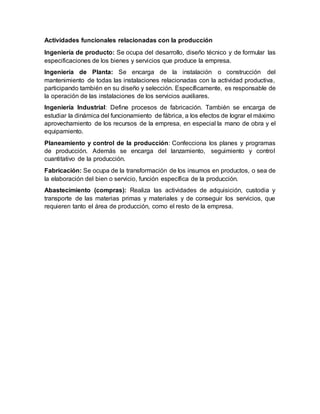 Actividades funcionales relacionadas con la producción
Ingeniería de producto: Se ocupa del desarrollo, diseño técnico y de formular las
especificaciones de los bienes y servicios que produce la empresa.
Ingeniería de Planta: Se encarga de la instalación o construcción del
mantenimiento de todas las instalaciones relacionadas con la actividad productiva,
participando también en su diseño y selección. Específicamente, es responsable de
la operación de las instalaciones de los servicios auxiliares.
Ingeniería Industrial: Define procesos de fabricación. También se encarga de
estudiar la dinámica del funcionamiento de fábrica, a los efectos de lograr el máximo
aprovechamiento de los recursos de la empresa, en especial la mano de obra y el
equipamiento.
Planeamiento y control de la producción: Confecciona los planes y programas
de producción. Además se encarga del lanzamiento, seguimiento y control
cuantitativo de la producción.
Fabricación: Se ocupa de la transformación de los insumos en productos, o sea de
la elaboración del bien o servicio, función específica de la producción.
Abastecimiento (compras): Realiza las actividades de adquisición, custodia y
transporte de las materias primas y materiales y de conseguir los servicios, que
requieren tanto el área de producción, como el resto de la empresa.
 