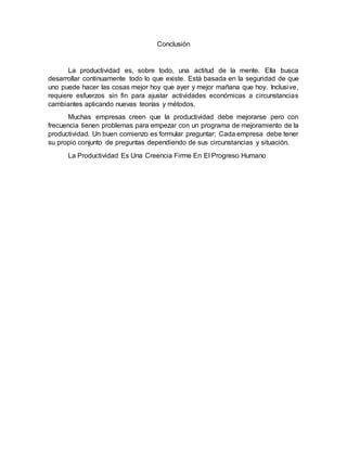 Conclusión
La productividad es, sobre todo, una actitud de la mente. Ella busca
desarrollar continuamente todo lo que existe. Está basada en la seguridad de que
uno puede hacer las cosas mejor hoy que ayer y mejor mañana que hoy. Inclusive,
requiere esfuerzos sin fin para ajustar actividades económicas a circunstancias
cambiantes aplicando nuevas teorías y métodos.
Muchas empresas creen que la productividad debe mejorarse pero con
frecuencia tienen problemas para empezar con un programa de mejoramiento de la
productividad. Un buen comienzo es formular preguntar; Cada empresa debe tener
su propio conjunto de preguntas dependiendo de sus circunstancias y situación.
La Productividad Es Una Creencia Firme En El Progreso Humano
 