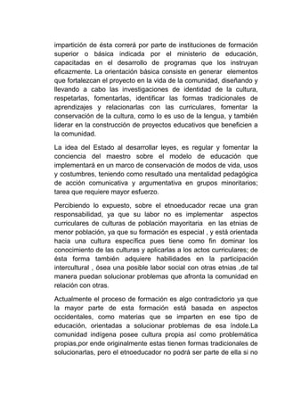 impartición de ésta correrá por parte de instituciones de formación
superior o básica indicada por el ministerio de educación,
capacitadas en el desarrollo de programas que los instruyan
eficazmente. La orientación básica consiste en generar elementos
que fortalezcan el proyecto en la vida de la comunidad, diseñando y
llevando a cabo las investigaciones de identidad de la cultura,
respetarlas, fomentarlas, identificar las formas tradicionales de
aprendizajes y relacionarlas con las curriculares, fomentar la
conservación de la cultura, como lo es uso de la lengua, y también
liderar en la construcción de proyectos educativos que beneficien a
la comunidad.
La idea del Estado al desarrollar leyes, es regular y fomentar la
conciencia del maestro sobre el modelo de educación que
implementará en un marco de conservación de modos de vida, usos
y costumbres, teniendo como resultado una mentalidad pedagógica
de acción comunicativa y argumentativa en grupos minoritarios;
tarea que requiere mayor esfuerzo.
Percibiendo lo expuesto, sobre el etnoeducador recae una gran
responsabilidad, ya que su labor no es implementar aspectos
curriculares de culturas de población mayoritaria en las etnias de
menor población, ya que su formación es especial , y está orientada
hacia una cultura específica pues tiene como fin dominar los
conocimiento de las culturas y aplicarlas a los actos curriculares; de
ésta forma también adquiere habilidades en la participación
intercultural , ósea una posible labor social con otras etnias ,de tal
manera puedan solucionar problemas que afronta la comunidad en
relación con otras.
Actualmente el proceso de formación es algo contradictorio ya que
la mayor parte de esta formación está basada en aspectos
occidentales, como materias que se imparten en ese tipo de
educación, orientadas a solucionar problemas de esa índole.La
comunidad indígena posee cultura propia así como problemática
propias,por ende originalmente estas tienen formas tradicionales de
solucionarlas, pero el etnoeducador no podrá ser parte de ella si no
 