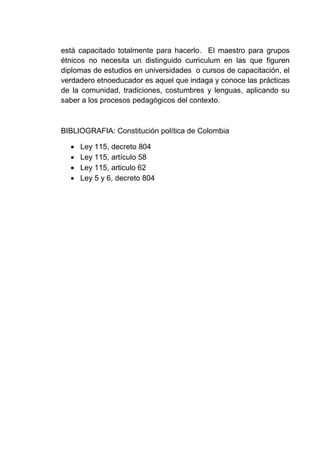 está capacitado totalmente para hacerlo. El maestro para grupos
étnicos no necesita un distinguido curriculum en las que figuren
diplomas de estudios en universidades o cursos de capacitación, el
verdadero etnoeducador es aquel que indaga y conoce las prácticas
de la comunidad, tradiciones, costumbres y lenguas, aplicando su
saber a los procesos pedagógicos del contexto.
BIBLIOGRAFIA: Constitución política de Colombia
 Ley 115, decreto 804
 Ley 115, artículo 58
 Ley 115, articulo 62
 Ley 5 y 6, decreto 804
 